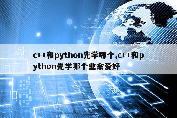 c++和python先学哪个,c++和python先学哪个业余爱好